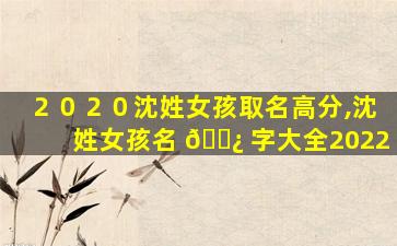 ２０２０沈姓女孩取名高分,沈姓女孩名 🌿 字大全2022